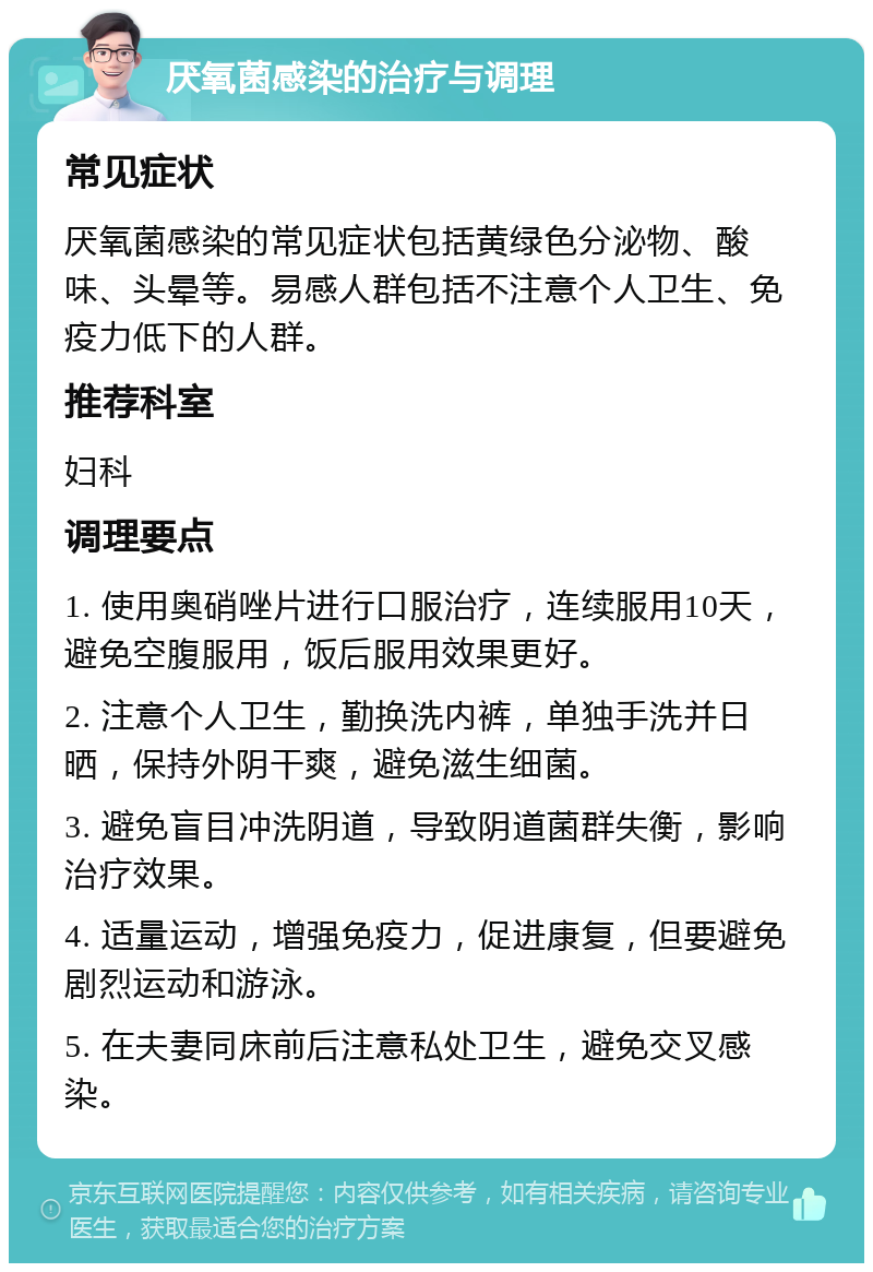 厌氧菌感染的治疗与调理 常见症状 厌氧菌感染的常见症状包括黄绿色分泌物、酸味、头晕等。易感人群包括不注意个人卫生、免疫力低下的人群。 推荐科室 妇科 调理要点 1. 使用奥硝唑片进行口服治疗，连续服用10天，避免空腹服用，饭后服用效果更好。 2. 注意个人卫生，勤换洗内裤，单独手洗并日晒，保持外阴干爽，避免滋生细菌。 3. 避免盲目冲洗阴道，导致阴道菌群失衡，影响治疗效果。 4. 适量运动，增强免疫力，促进康复，但要避免剧烈运动和游泳。 5. 在夫妻同床前后注意私处卫生，避免交叉感染。