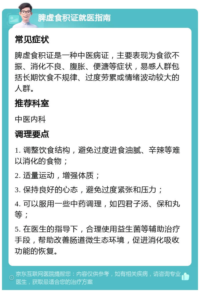 脾虚食积证就医指南 常见症状 脾虚食积证是一种中医病证，主要表现为食欲不振、消化不良、腹胀、便溏等症状，易感人群包括长期饮食不规律、过度劳累或情绪波动较大的人群。 推荐科室 中医内科 调理要点 1. 调整饮食结构，避免过度进食油腻、辛辣等难以消化的食物； 2. 适量运动，增强体质； 3. 保持良好的心态，避免过度紧张和压力； 4. 可以服用一些中药调理，如四君子汤、保和丸等； 5. 在医生的指导下，合理使用益生菌等辅助治疗手段，帮助改善肠道微生态环境，促进消化吸收功能的恢复。