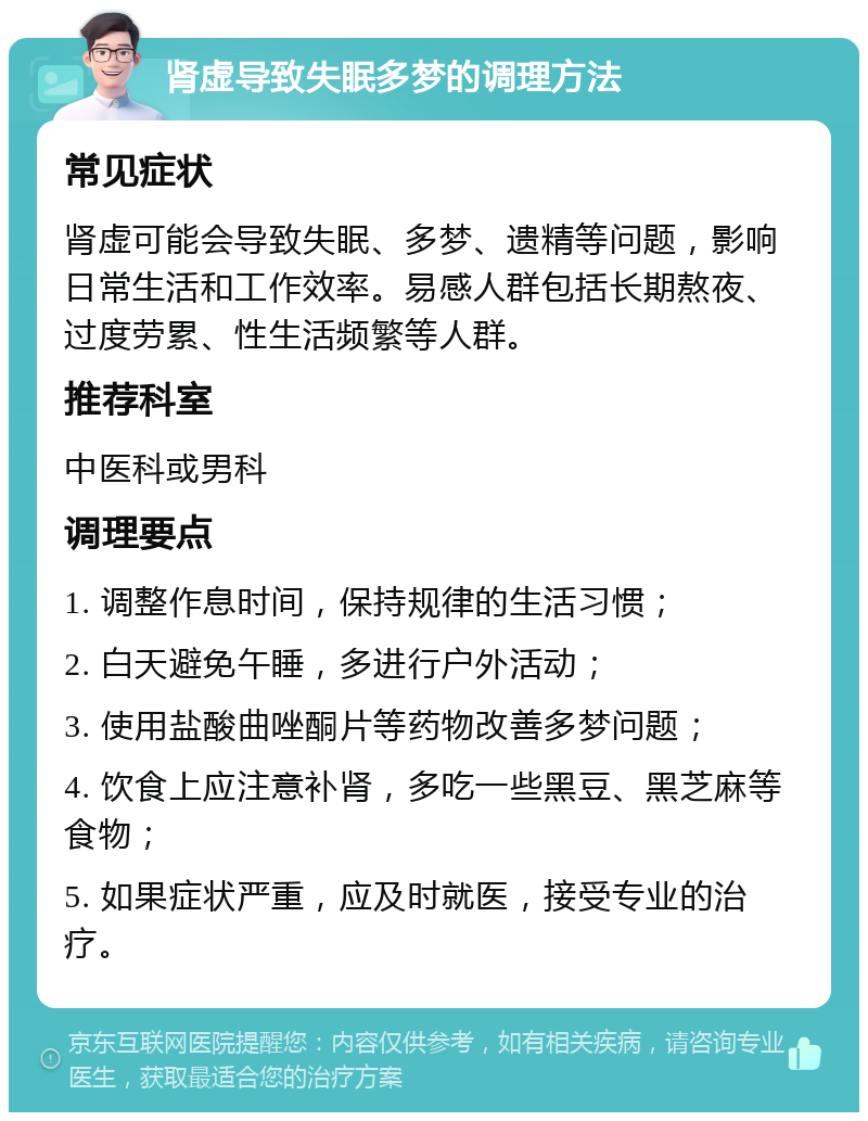 肾虚导致失眠多梦的调理方法 常见症状 肾虚可能会导致失眠、多梦、遗精等问题，影响日常生活和工作效率。易感人群包括长期熬夜、过度劳累、性生活频繁等人群。 推荐科室 中医科或男科 调理要点 1. 调整作息时间，保持规律的生活习惯； 2. 白天避免午睡，多进行户外活动； 3. 使用盐酸曲唑酮片等药物改善多梦问题； 4. 饮食上应注意补肾，多吃一些黑豆、黑芝麻等食物； 5. 如果症状严重，应及时就医，接受专业的治疗。