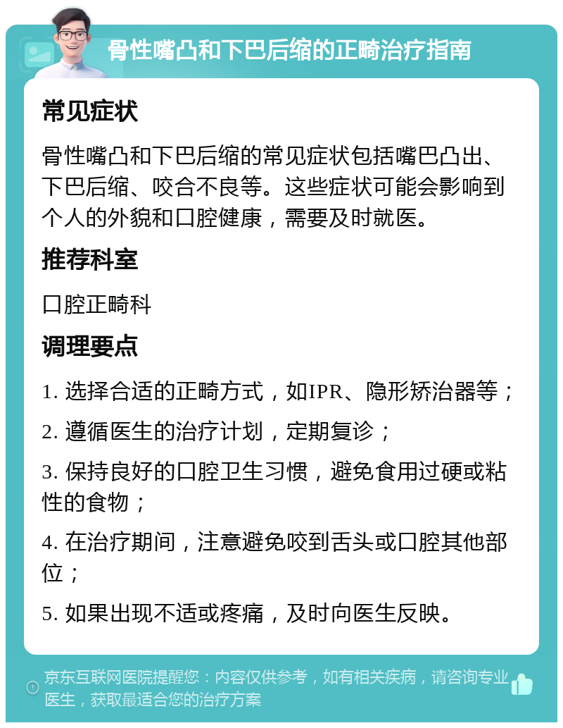 骨性嘴凸和下巴后缩的正畸治疗指南 常见症状 骨性嘴凸和下巴后缩的常见症状包括嘴巴凸出、下巴后缩、咬合不良等。这些症状可能会影响到个人的外貌和口腔健康，需要及时就医。 推荐科室 口腔正畸科 调理要点 1. 选择合适的正畸方式，如IPR、隐形矫治器等； 2. 遵循医生的治疗计划，定期复诊； 3. 保持良好的口腔卫生习惯，避免食用过硬或粘性的食物； 4. 在治疗期间，注意避免咬到舌头或口腔其他部位； 5. 如果出现不适或疼痛，及时向医生反映。