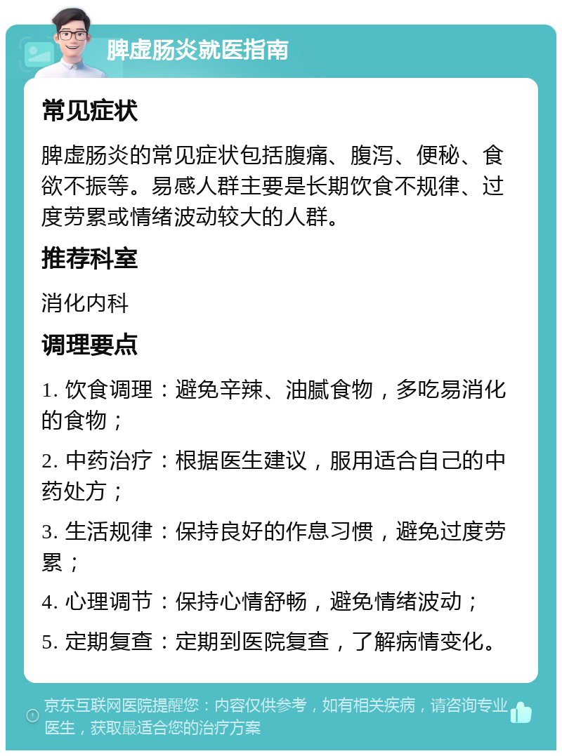 脾虚肠炎就医指南 常见症状 脾虚肠炎的常见症状包括腹痛、腹泻、便秘、食欲不振等。易感人群主要是长期饮食不规律、过度劳累或情绪波动较大的人群。 推荐科室 消化内科 调理要点 1. 饮食调理：避免辛辣、油腻食物，多吃易消化的食物； 2. 中药治疗：根据医生建议，服用适合自己的中药处方； 3. 生活规律：保持良好的作息习惯，避免过度劳累； 4. 心理调节：保持心情舒畅，避免情绪波动； 5. 定期复查：定期到医院复查，了解病情变化。