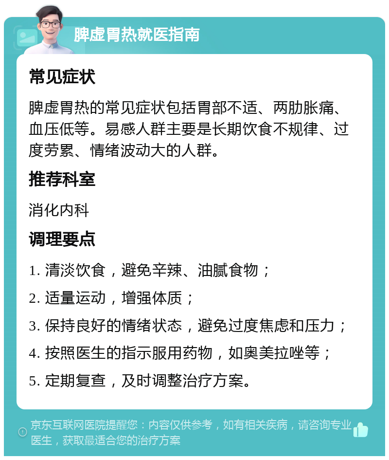 脾虚胃热就医指南 常见症状 脾虚胃热的常见症状包括胃部不适、两肋胀痛、血压低等。易感人群主要是长期饮食不规律、过度劳累、情绪波动大的人群。 推荐科室 消化内科 调理要点 1. 清淡饮食，避免辛辣、油腻食物； 2. 适量运动，增强体质； 3. 保持良好的情绪状态，避免过度焦虑和压力； 4. 按照医生的指示服用药物，如奥美拉唑等； 5. 定期复查，及时调整治疗方案。