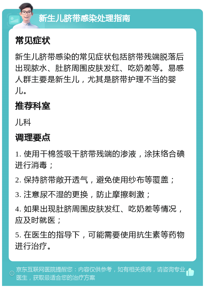 新生儿脐带感染处理指南 常见症状 新生儿脐带感染的常见症状包括脐带残端脱落后出现脓水、肚脐周围皮肤发红、吃奶差等。易感人群主要是新生儿，尤其是脐带护理不当的婴儿。 推荐科室 儿科 调理要点 1. 使用干棉签吸干脐带残端的渗液，涂抹络合碘进行消毒； 2. 保持脐带敞开透气，避免使用纱布等覆盖； 3. 注意尿不湿的更换，防止摩擦刺激； 4. 如果出现肚脐周围皮肤发红、吃奶差等情况，应及时就医； 5. 在医生的指导下，可能需要使用抗生素等药物进行治疗。