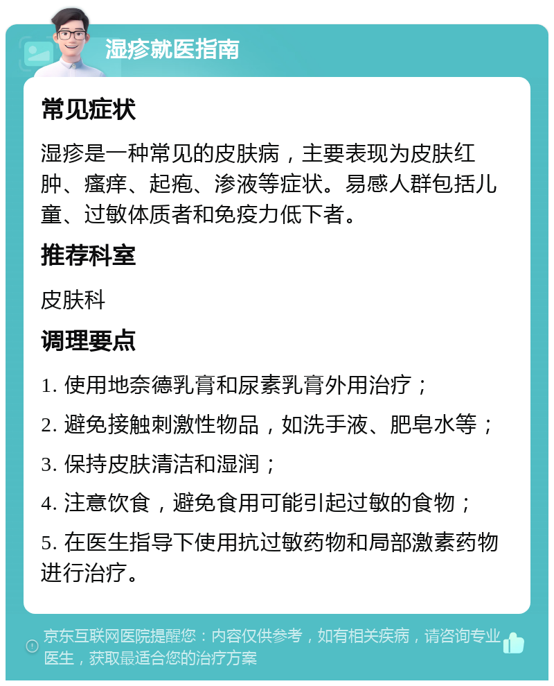 湿疹就医指南 常见症状 湿疹是一种常见的皮肤病，主要表现为皮肤红肿、瘙痒、起疱、渗液等症状。易感人群包括儿童、过敏体质者和免疫力低下者。 推荐科室 皮肤科 调理要点 1. 使用地奈德乳膏和尿素乳膏外用治疗； 2. 避免接触刺激性物品，如洗手液、肥皂水等； 3. 保持皮肤清洁和湿润； 4. 注意饮食，避免食用可能引起过敏的食物； 5. 在医生指导下使用抗过敏药物和局部激素药物进行治疗。