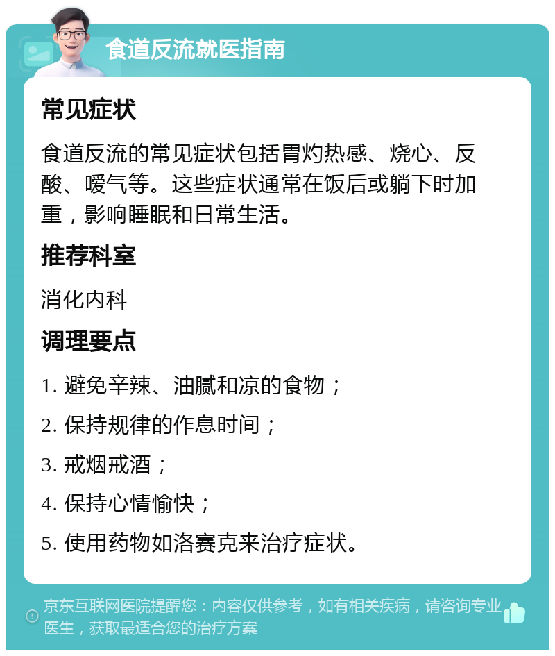 食道反流就医指南 常见症状 食道反流的常见症状包括胃灼热感、烧心、反酸、嗳气等。这些症状通常在饭后或躺下时加重，影响睡眠和日常生活。 推荐科室 消化内科 调理要点 1. 避免辛辣、油腻和凉的食物； 2. 保持规律的作息时间； 3. 戒烟戒酒； 4. 保持心情愉快； 5. 使用药物如洛赛克来治疗症状。