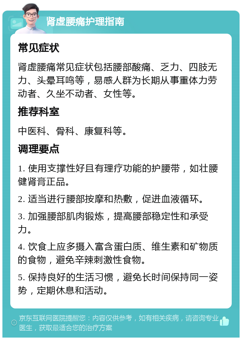 肾虚腰痛护理指南 常见症状 肾虚腰痛常见症状包括腰部酸痛、乏力、四肢无力、头晕耳鸣等，易感人群为长期从事重体力劳动者、久坐不动者、女性等。 推荐科室 中医科、骨科、康复科等。 调理要点 1. 使用支撑性好且有理疗功能的护腰带，如壮腰健肾膏正品。 2. 适当进行腰部按摩和热敷，促进血液循环。 3. 加强腰部肌肉锻炼，提高腰部稳定性和承受力。 4. 饮食上应多摄入富含蛋白质、维生素和矿物质的食物，避免辛辣刺激性食物。 5. 保持良好的生活习惯，避免长时间保持同一姿势，定期休息和活动。