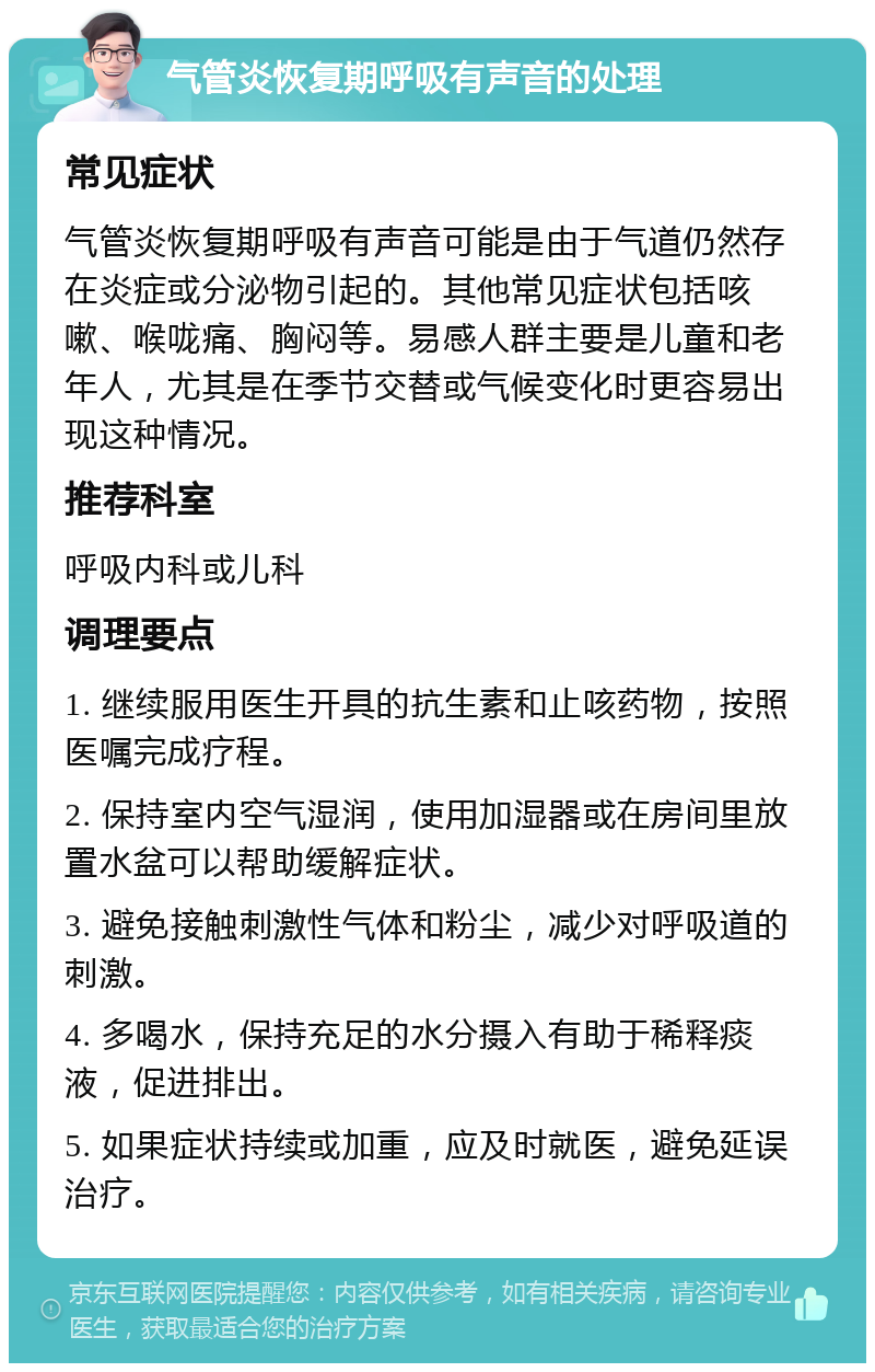 气管炎恢复期呼吸有声音的处理 常见症状 气管炎恢复期呼吸有声音可能是由于气道仍然存在炎症或分泌物引起的。其他常见症状包括咳嗽、喉咙痛、胸闷等。易感人群主要是儿童和老年人，尤其是在季节交替或气候变化时更容易出现这种情况。 推荐科室 呼吸内科或儿科 调理要点 1. 继续服用医生开具的抗生素和止咳药物，按照医嘱完成疗程。 2. 保持室内空气湿润，使用加湿器或在房间里放置水盆可以帮助缓解症状。 3. 避免接触刺激性气体和粉尘，减少对呼吸道的刺激。 4. 多喝水，保持充足的水分摄入有助于稀释痰液，促进排出。 5. 如果症状持续或加重，应及时就医，避免延误治疗。