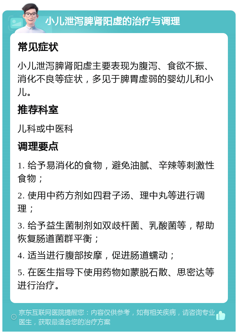 小儿泄泻脾肾阳虚的治疗与调理 常见症状 小儿泄泻脾肾阳虚主要表现为腹泻、食欲不振、消化不良等症状，多见于脾胃虚弱的婴幼儿和小儿。 推荐科室 儿科或中医科 调理要点 1. 给予易消化的食物，避免油腻、辛辣等刺激性食物； 2. 使用中药方剂如四君子汤、理中丸等进行调理； 3. 给予益生菌制剂如双歧杆菌、乳酸菌等，帮助恢复肠道菌群平衡； 4. 适当进行腹部按摩，促进肠道蠕动； 5. 在医生指导下使用药物如蒙脱石散、思密达等进行治疗。