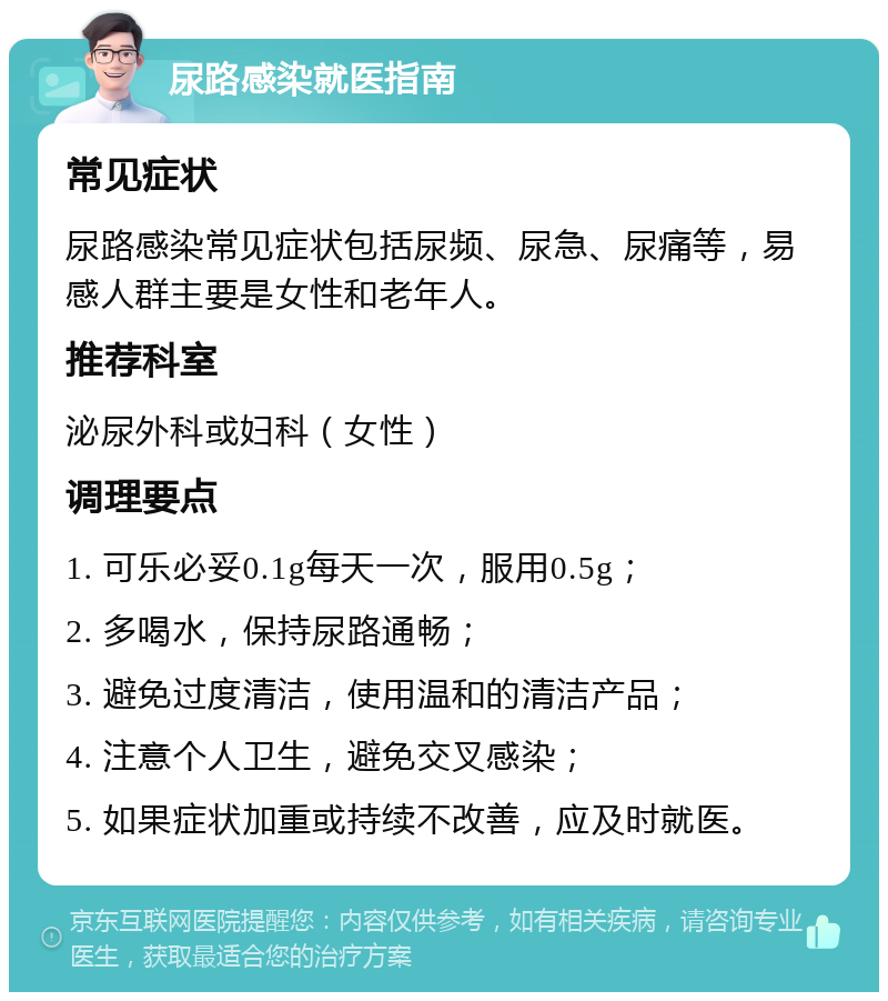 尿路感染就医指南 常见症状 尿路感染常见症状包括尿频、尿急、尿痛等，易感人群主要是女性和老年人。 推荐科室 泌尿外科或妇科（女性） 调理要点 1. 可乐必妥0.1g每天一次，服用0.5g； 2. 多喝水，保持尿路通畅； 3. 避免过度清洁，使用温和的清洁产品； 4. 注意个人卫生，避免交叉感染； 5. 如果症状加重或持续不改善，应及时就医。