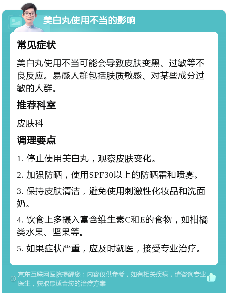 美白丸使用不当的影响 常见症状 美白丸使用不当可能会导致皮肤变黑、过敏等不良反应。易感人群包括肤质敏感、对某些成分过敏的人群。 推荐科室 皮肤科 调理要点 1. 停止使用美白丸，观察皮肤变化。 2. 加强防晒，使用SPF30以上的防晒霜和喷雾。 3. 保持皮肤清洁，避免使用刺激性化妆品和洗面奶。 4. 饮食上多摄入富含维生素C和E的食物，如柑橘类水果、坚果等。 5. 如果症状严重，应及时就医，接受专业治疗。