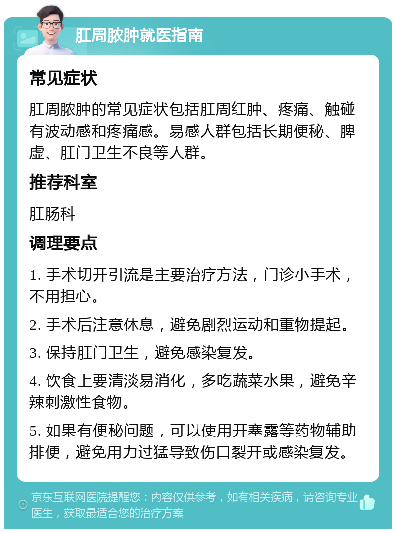 肛周脓肿就医指南 常见症状 肛周脓肿的常见症状包括肛周红肿、疼痛、触碰有波动感和疼痛感。易感人群包括长期便秘、脾虚、肛门卫生不良等人群。 推荐科室 肛肠科 调理要点 1. 手术切开引流是主要治疗方法，门诊小手术，不用担心。 2. 手术后注意休息，避免剧烈运动和重物提起。 3. 保持肛门卫生，避免感染复发。 4. 饮食上要清淡易消化，多吃蔬菜水果，避免辛辣刺激性食物。 5. 如果有便秘问题，可以使用开塞露等药物辅助排便，避免用力过猛导致伤口裂开或感染复发。