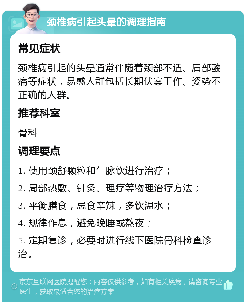 颈椎病引起头晕的调理指南 常见症状 颈椎病引起的头晕通常伴随着颈部不适、肩部酸痛等症状，易感人群包括长期伏案工作、姿势不正确的人群。 推荐科室 骨科 调理要点 1. 使用颈舒颗粒和生脉饮进行治疗； 2. 局部热敷、针灸、理疗等物理治疗方法； 3. 平衡膳食，忌食辛辣，多饮温水； 4. 规律作息，避免晚睡或熬夜； 5. 定期复诊，必要时进行线下医院骨科检查诊治。