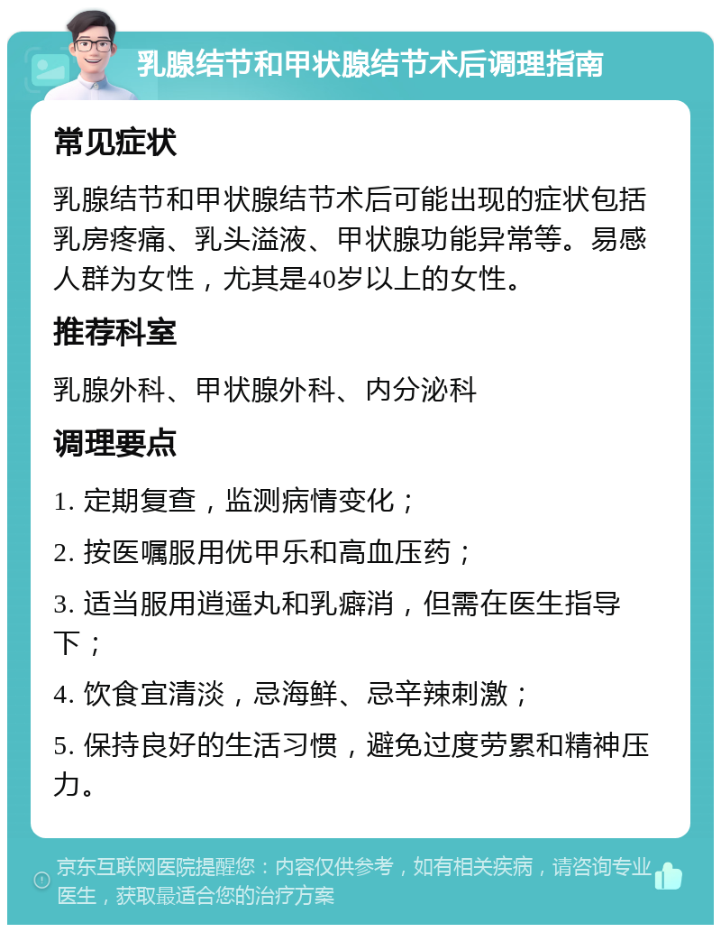 乳腺结节和甲状腺结节术后调理指南 常见症状 乳腺结节和甲状腺结节术后可能出现的症状包括乳房疼痛、乳头溢液、甲状腺功能异常等。易感人群为女性，尤其是40岁以上的女性。 推荐科室 乳腺外科、甲状腺外科、内分泌科 调理要点 1. 定期复查，监测病情变化； 2. 按医嘱服用优甲乐和高血压药； 3. 适当服用逍遥丸和乳癖消，但需在医生指导下； 4. 饮食宜清淡，忌海鲜、忌辛辣刺激； 5. 保持良好的生活习惯，避免过度劳累和精神压力。