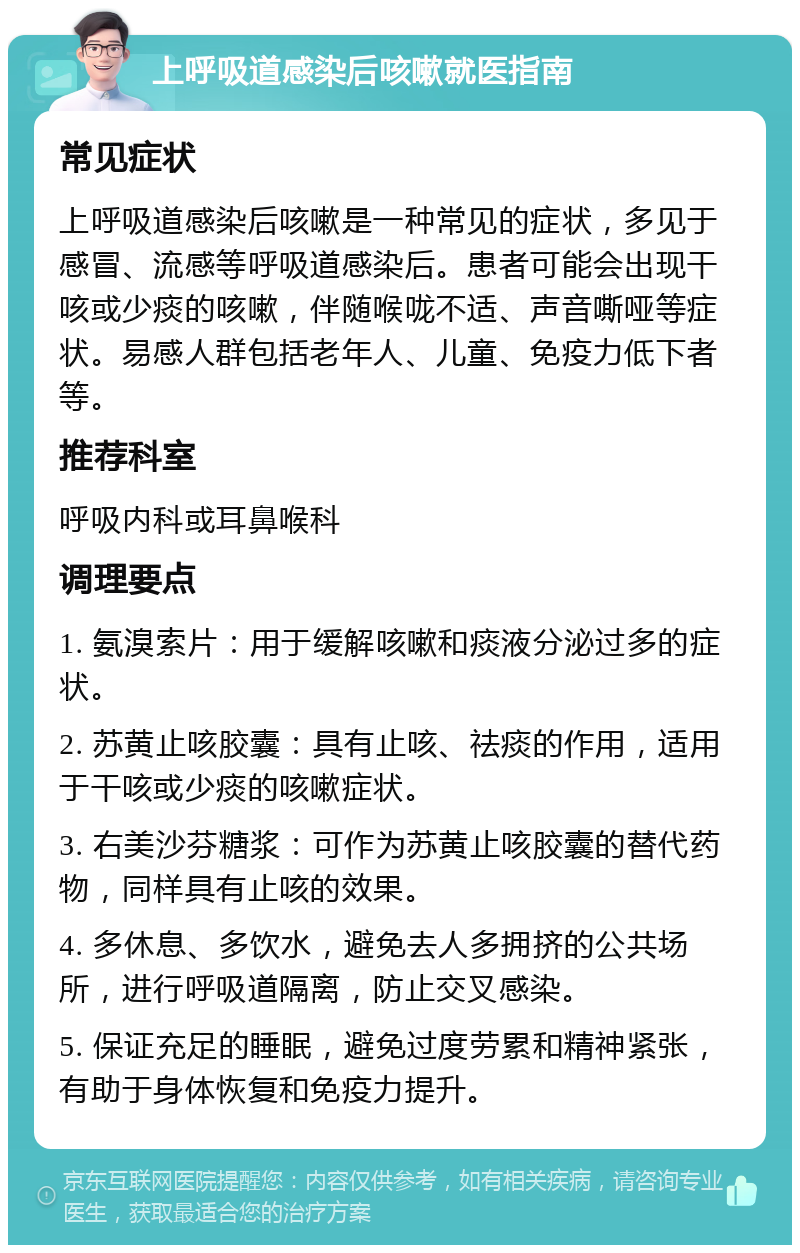 上呼吸道感染后咳嗽就医指南 常见症状 上呼吸道感染后咳嗽是一种常见的症状，多见于感冒、流感等呼吸道感染后。患者可能会出现干咳或少痰的咳嗽，伴随喉咙不适、声音嘶哑等症状。易感人群包括老年人、儿童、免疫力低下者等。 推荐科室 呼吸内科或耳鼻喉科 调理要点 1. 氨溴索片：用于缓解咳嗽和痰液分泌过多的症状。 2. 苏黄止咳胶囊：具有止咳、祛痰的作用，适用于干咳或少痰的咳嗽症状。 3. 右美沙芬糖浆：可作为苏黄止咳胶囊的替代药物，同样具有止咳的效果。 4. 多休息、多饮水，避免去人多拥挤的公共场所，进行呼吸道隔离，防止交叉感染。 5. 保证充足的睡眠，避免过度劳累和精神紧张，有助于身体恢复和免疫力提升。