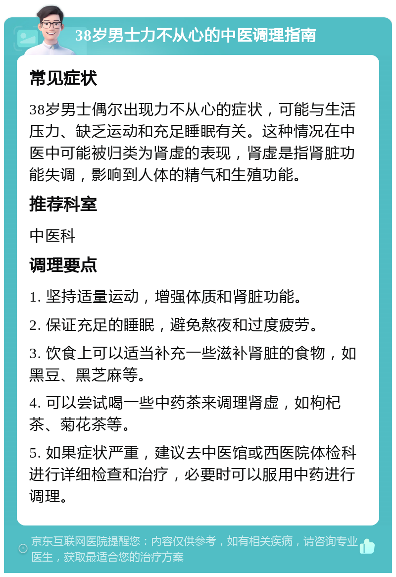 38岁男士力不从心的中医调理指南 常见症状 38岁男士偶尔出现力不从心的症状，可能与生活压力、缺乏运动和充足睡眠有关。这种情况在中医中可能被归类为肾虚的表现，肾虚是指肾脏功能失调，影响到人体的精气和生殖功能。 推荐科室 中医科 调理要点 1. 坚持适量运动，增强体质和肾脏功能。 2. 保证充足的睡眠，避免熬夜和过度疲劳。 3. 饮食上可以适当补充一些滋补肾脏的食物，如黑豆、黑芝麻等。 4. 可以尝试喝一些中药茶来调理肾虚，如枸杞茶、菊花茶等。 5. 如果症状严重，建议去中医馆或西医院体检科进行详细检查和治疗，必要时可以服用中药进行调理。