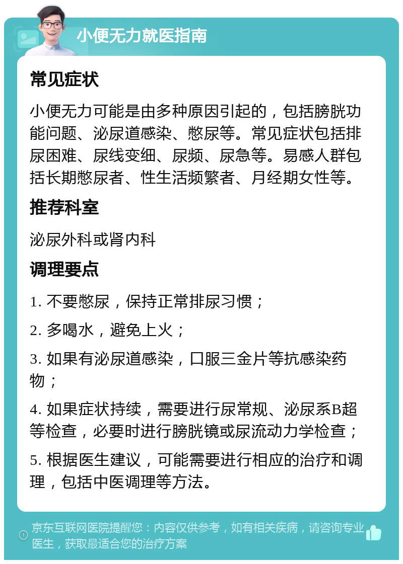 小便无力就医指南 常见症状 小便无力可能是由多种原因引起的，包括膀胱功能问题、泌尿道感染、憋尿等。常见症状包括排尿困难、尿线变细、尿频、尿急等。易感人群包括长期憋尿者、性生活频繁者、月经期女性等。 推荐科室 泌尿外科或肾内科 调理要点 1. 不要憋尿，保持正常排尿习惯； 2. 多喝水，避免上火； 3. 如果有泌尿道感染，口服三金片等抗感染药物； 4. 如果症状持续，需要进行尿常规、泌尿系B超等检查，必要时进行膀胱镜或尿流动力学检查； 5. 根据医生建议，可能需要进行相应的治疗和调理，包括中医调理等方法。