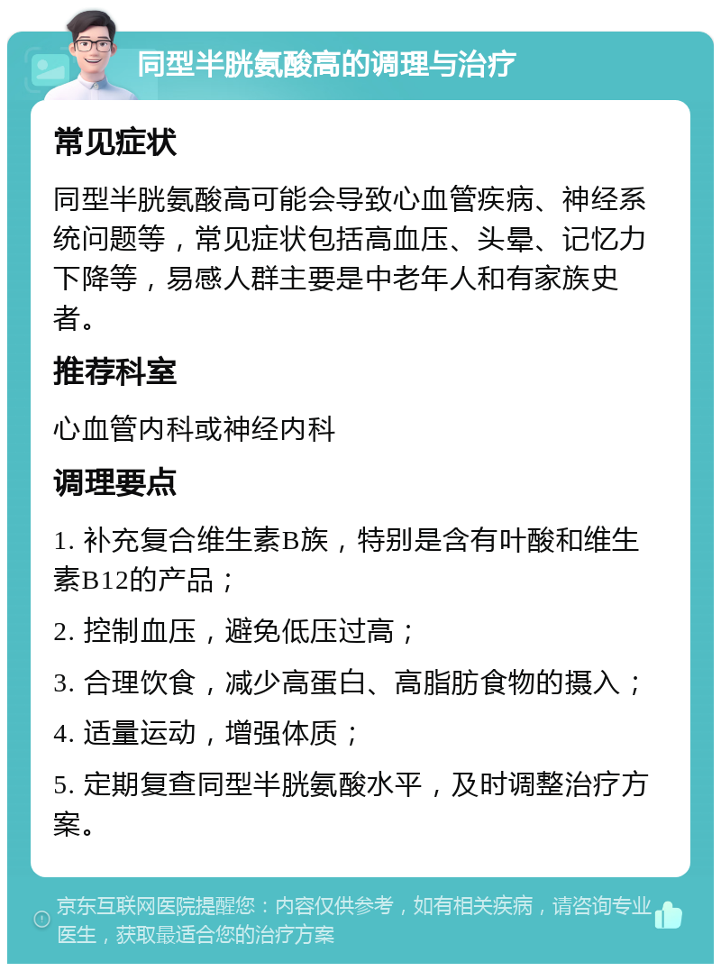 同型半胱氨酸高的调理与治疗 常见症状 同型半胱氨酸高可能会导致心血管疾病、神经系统问题等，常见症状包括高血压、头晕、记忆力下降等，易感人群主要是中老年人和有家族史者。 推荐科室 心血管内科或神经内科 调理要点 1. 补充复合维生素B族，特别是含有叶酸和维生素B12的产品； 2. 控制血压，避免低压过高； 3. 合理饮食，减少高蛋白、高脂肪食物的摄入； 4. 适量运动，增强体质； 5. 定期复查同型半胱氨酸水平，及时调整治疗方案。