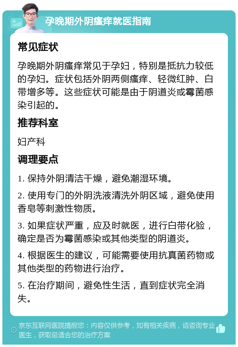 孕晚期外阴瘙痒就医指南 常见症状 孕晚期外阴瘙痒常见于孕妇，特别是抵抗力较低的孕妇。症状包括外阴两侧瘙痒、轻微红肿、白带增多等。这些症状可能是由于阴道炎或霉菌感染引起的。 推荐科室 妇产科 调理要点 1. 保持外阴清洁干燥，避免潮湿环境。 2. 使用专门的外阴洗液清洗外阴区域，避免使用香皂等刺激性物质。 3. 如果症状严重，应及时就医，进行白带化验，确定是否为霉菌感染或其他类型的阴道炎。 4. 根据医生的建议，可能需要使用抗真菌药物或其他类型的药物进行治疗。 5. 在治疗期间，避免性生活，直到症状完全消失。