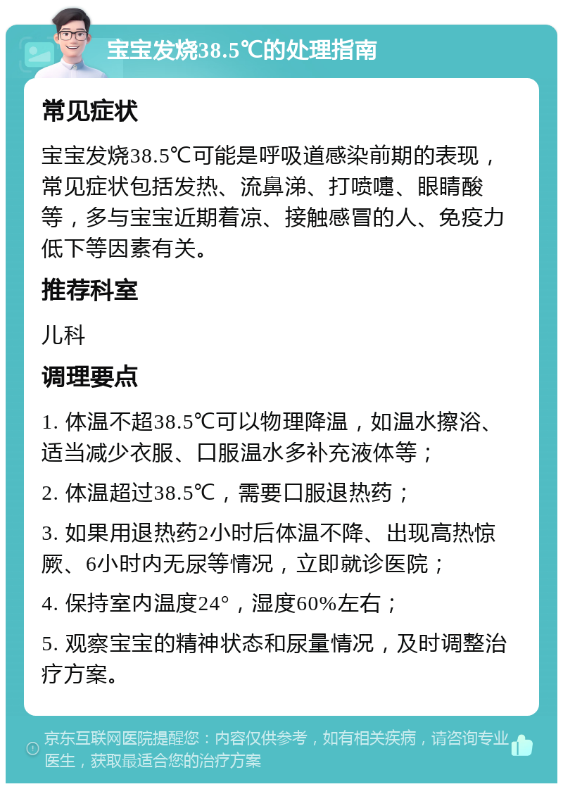 宝宝发烧38.5℃的处理指南 常见症状 宝宝发烧38.5℃可能是呼吸道感染前期的表现，常见症状包括发热、流鼻涕、打喷嚏、眼睛酸等，多与宝宝近期着凉、接触感冒的人、免疫力低下等因素有关。 推荐科室 儿科 调理要点 1. 体温不超38.5℃可以物理降温，如温水擦浴、适当减少衣服、口服温水多补充液体等； 2. 体温超过38.5℃，需要口服退热药； 3. 如果用退热药2小时后体温不降、出现高热惊厥、6小时内无尿等情况，立即就诊医院； 4. 保持室内温度24°，湿度60%左右； 5. 观察宝宝的精神状态和尿量情况，及时调整治疗方案。