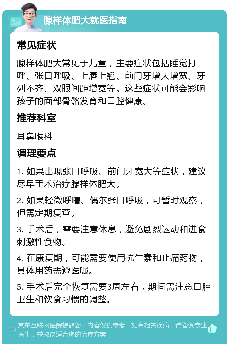 腺样体肥大就医指南 常见症状 腺样体肥大常见于儿童，主要症状包括睡觉打呼、张口呼吸、上唇上翘、前门牙增大增宽、牙列不齐、双眼间距增宽等。这些症状可能会影响孩子的面部骨骼发育和口腔健康。 推荐科室 耳鼻喉科 调理要点 1. 如果出现张口呼吸、前门牙宽大等症状，建议尽早手术治疗腺样体肥大。 2. 如果轻微呼噜、偶尔张口呼吸，可暂时观察，但需定期复查。 3. 手术后，需要注意休息，避免剧烈运动和进食刺激性食物。 4. 在康复期，可能需要使用抗生素和止痛药物，具体用药需遵医嘱。 5. 手术后完全恢复需要3周左右，期间需注意口腔卫生和饮食习惯的调整。