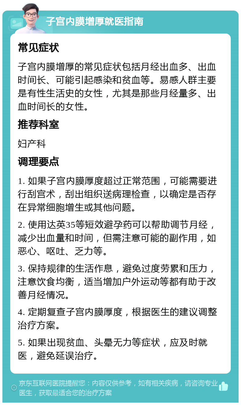 子宫内膜增厚就医指南 常见症状 子宫内膜增厚的常见症状包括月经出血多、出血时间长、可能引起感染和贫血等。易感人群主要是有性生活史的女性，尤其是那些月经量多、出血时间长的女性。 推荐科室 妇产科 调理要点 1. 如果子宫内膜厚度超过正常范围，可能需要进行刮宫术，刮出组织送病理检查，以确定是否存在异常细胞增生或其他问题。 2. 使用达英35等短效避孕药可以帮助调节月经，减少出血量和时间，但需注意可能的副作用，如恶心、呕吐、乏力等。 3. 保持规律的生活作息，避免过度劳累和压力，注意饮食均衡，适当增加户外运动等都有助于改善月经情况。 4. 定期复查子宫内膜厚度，根据医生的建议调整治疗方案。 5. 如果出现贫血、头晕无力等症状，应及时就医，避免延误治疗。