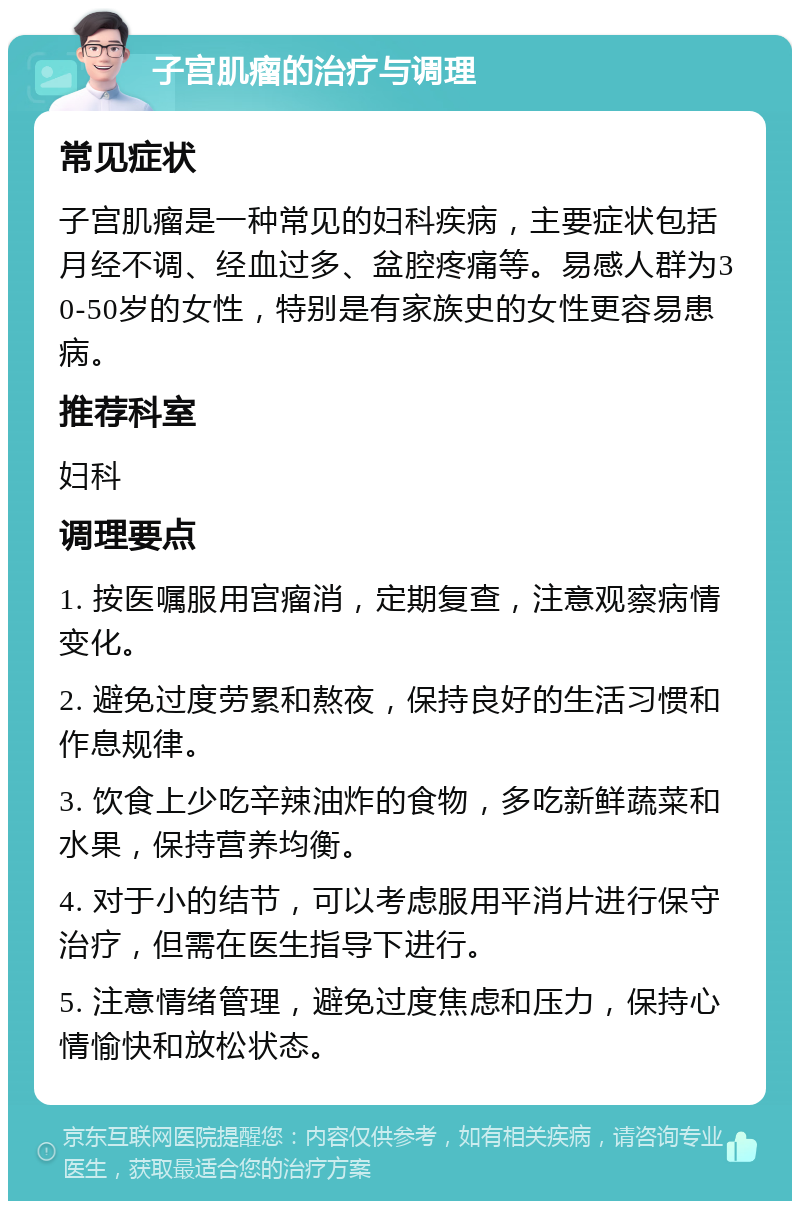 子宫肌瘤的治疗与调理 常见症状 子宫肌瘤是一种常见的妇科疾病，主要症状包括月经不调、经血过多、盆腔疼痛等。易感人群为30-50岁的女性，特别是有家族史的女性更容易患病。 推荐科室 妇科 调理要点 1. 按医嘱服用宫瘤消，定期复查，注意观察病情变化。 2. 避免过度劳累和熬夜，保持良好的生活习惯和作息规律。 3. 饮食上少吃辛辣油炸的食物，多吃新鲜蔬菜和水果，保持营养均衡。 4. 对于小的结节，可以考虑服用平消片进行保守治疗，但需在医生指导下进行。 5. 注意情绪管理，避免过度焦虑和压力，保持心情愉快和放松状态。