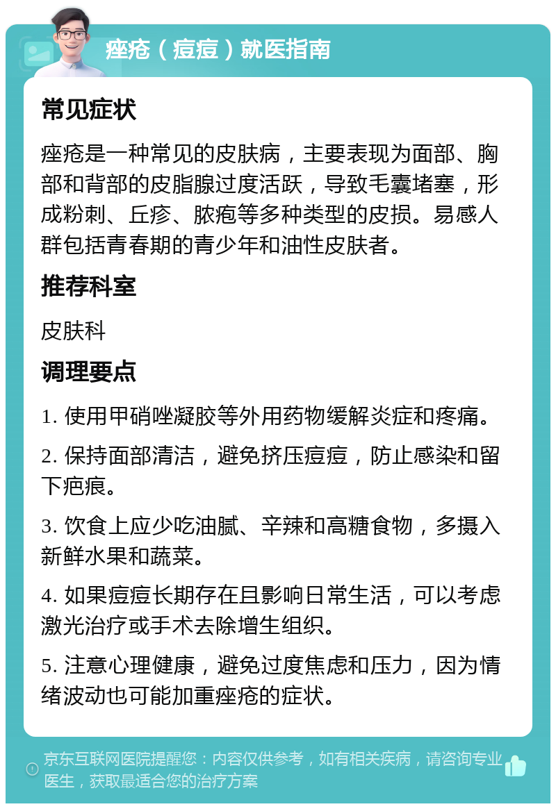 痤疮（痘痘）就医指南 常见症状 痤疮是一种常见的皮肤病，主要表现为面部、胸部和背部的皮脂腺过度活跃，导致毛囊堵塞，形成粉刺、丘疹、脓疱等多种类型的皮损。易感人群包括青春期的青少年和油性皮肤者。 推荐科室 皮肤科 调理要点 1. 使用甲硝唑凝胶等外用药物缓解炎症和疼痛。 2. 保持面部清洁，避免挤压痘痘，防止感染和留下疤痕。 3. 饮食上应少吃油腻、辛辣和高糖食物，多摄入新鲜水果和蔬菜。 4. 如果痘痘长期存在且影响日常生活，可以考虑激光治疗或手术去除增生组织。 5. 注意心理健康，避免过度焦虑和压力，因为情绪波动也可能加重痤疮的症状。