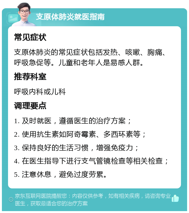 支原体肺炎就医指南 常见症状 支原体肺炎的常见症状包括发热、咳嗽、胸痛、呼吸急促等。儿童和老年人是易感人群。 推荐科室 呼吸内科或儿科 调理要点 1. 及时就医，遵循医生的治疗方案； 2. 使用抗生素如阿奇霉素、多西环素等； 3. 保持良好的生活习惯，增强免疫力； 4. 在医生指导下进行支气管镜检查等相关检查； 5. 注意休息，避免过度劳累。