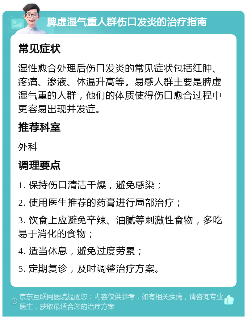 脾虚湿气重人群伤口发炎的治疗指南 常见症状 湿性愈合处理后伤口发炎的常见症状包括红肿、疼痛、渗液、体温升高等。易感人群主要是脾虚湿气重的人群，他们的体质使得伤口愈合过程中更容易出现并发症。 推荐科室 外科 调理要点 1. 保持伤口清洁干燥，避免感染； 2. 使用医生推荐的药膏进行局部治疗； 3. 饮食上应避免辛辣、油腻等刺激性食物，多吃易于消化的食物； 4. 适当休息，避免过度劳累； 5. 定期复诊，及时调整治疗方案。