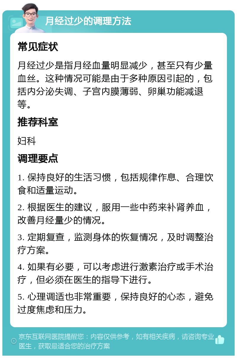 月经过少的调理方法 常见症状 月经过少是指月经血量明显减少，甚至只有少量血丝。这种情况可能是由于多种原因引起的，包括内分泌失调、子宫内膜薄弱、卵巢功能减退等。 推荐科室 妇科 调理要点 1. 保持良好的生活习惯，包括规律作息、合理饮食和适量运动。 2. 根据医生的建议，服用一些中药来补肾养血，改善月经量少的情况。 3. 定期复查，监测身体的恢复情况，及时调整治疗方案。 4. 如果有必要，可以考虑进行激素治疗或手术治疗，但必须在医生的指导下进行。 5. 心理调适也非常重要，保持良好的心态，避免过度焦虑和压力。