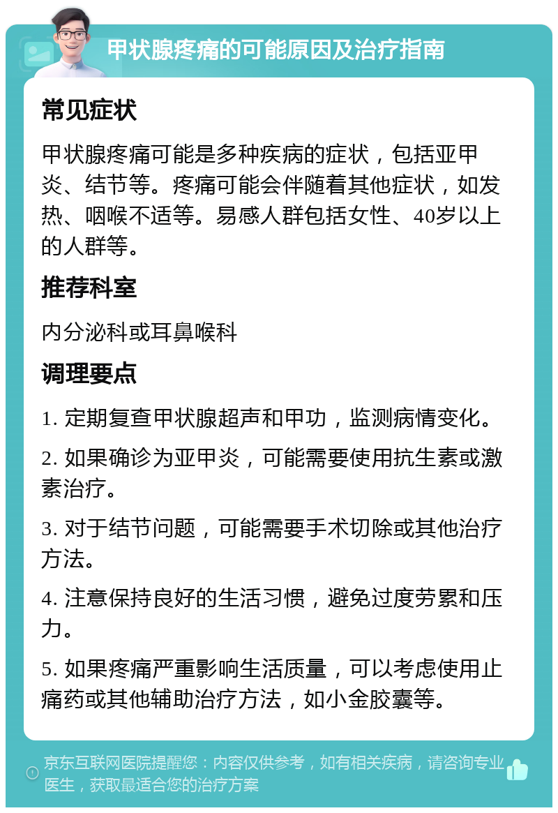 甲状腺疼痛的可能原因及治疗指南 常见症状 甲状腺疼痛可能是多种疾病的症状，包括亚甲炎、结节等。疼痛可能会伴随着其他症状，如发热、咽喉不适等。易感人群包括女性、40岁以上的人群等。 推荐科室 内分泌科或耳鼻喉科 调理要点 1. 定期复查甲状腺超声和甲功，监测病情变化。 2. 如果确诊为亚甲炎，可能需要使用抗生素或激素治疗。 3. 对于结节问题，可能需要手术切除或其他治疗方法。 4. 注意保持良好的生活习惯，避免过度劳累和压力。 5. 如果疼痛严重影响生活质量，可以考虑使用止痛药或其他辅助治疗方法，如小金胶囊等。