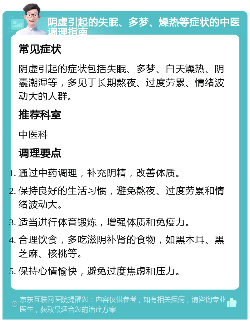 阴虚引起的失眠、多梦、燥热等症状的中医调理指南 常见症状 阴虚引起的症状包括失眠、多梦、白天燥热、阴囊潮湿等，多见于长期熬夜、过度劳累、情绪波动大的人群。 推荐科室 中医科 调理要点 通过中药调理，补充阴精，改善体质。 保持良好的生活习惯，避免熬夜、过度劳累和情绪波动大。 适当进行体育锻炼，增强体质和免疫力。 合理饮食，多吃滋阴补肾的食物，如黑木耳、黑芝麻、核桃等。 保持心情愉快，避免过度焦虑和压力。