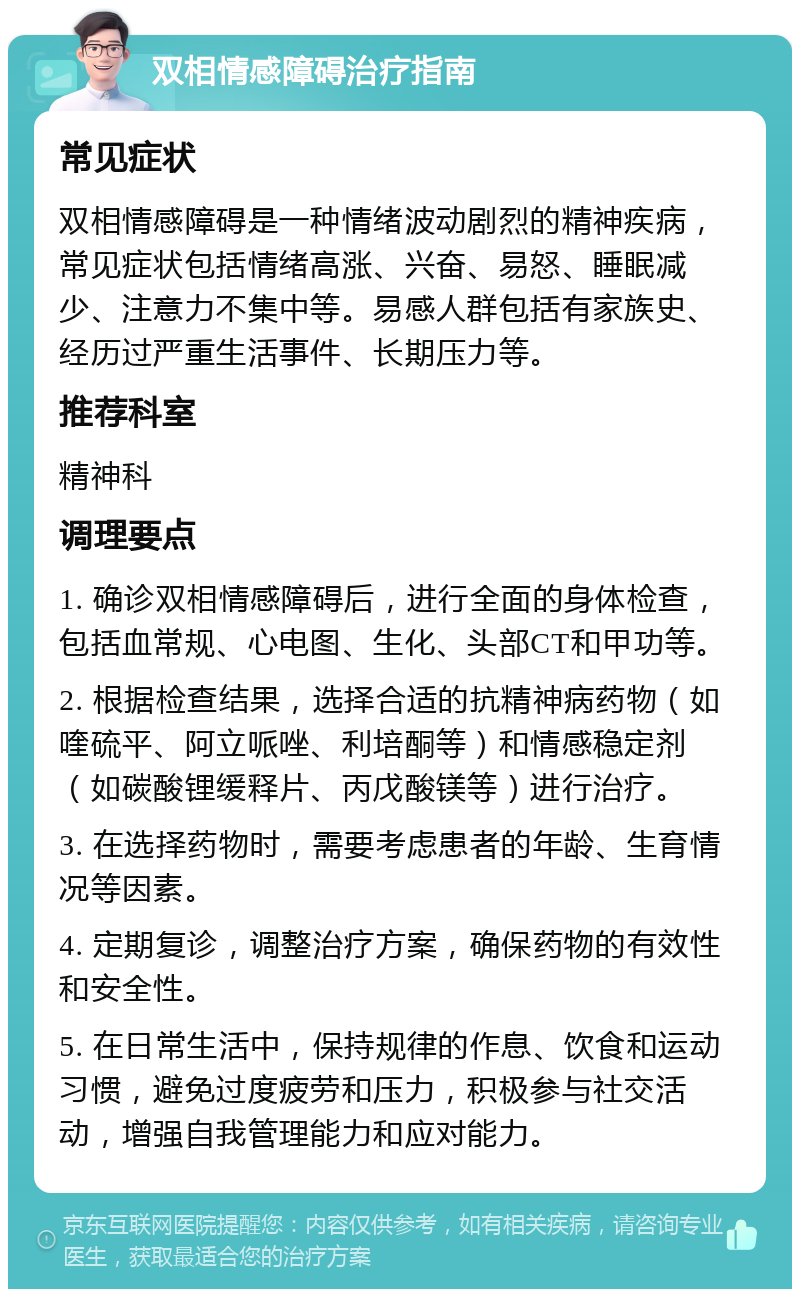 双相情感障碍治疗指南 常见症状 双相情感障碍是一种情绪波动剧烈的精神疾病，常见症状包括情绪高涨、兴奋、易怒、睡眠减少、注意力不集中等。易感人群包括有家族史、经历过严重生活事件、长期压力等。 推荐科室 精神科 调理要点 1. 确诊双相情感障碍后，进行全面的身体检查，包括血常规、心电图、生化、头部CT和甲功等。 2. 根据检查结果，选择合适的抗精神病药物（如喹硫平、阿立哌唑、利培酮等）和情感稳定剂（如碳酸锂缓释片、丙戊酸镁等）进行治疗。 3. 在选择药物时，需要考虑患者的年龄、生育情况等因素。 4. 定期复诊，调整治疗方案，确保药物的有效性和安全性。 5. 在日常生活中，保持规律的作息、饮食和运动习惯，避免过度疲劳和压力，积极参与社交活动，增强自我管理能力和应对能力。