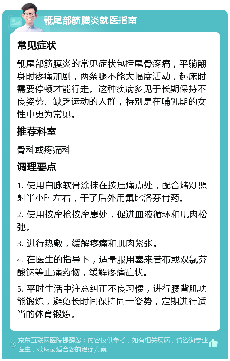 骶尾部筋膜炎就医指南 常见症状 骶尾部筋膜炎的常见症状包括尾骨疼痛，平躺翻身时疼痛加剧，两条腿不能大幅度活动，起床时需要停顿才能行走。这种疾病多见于长期保持不良姿势、缺乏运动的人群，特别是在哺乳期的女性中更为常见。 推荐科室 骨科或疼痛科 调理要点 1. 使用白脉软膏涂抹在按压痛点处，配合烤灯照射半小时左右，干了后外用氟比洛芬膏药。 2. 使用按摩枪按摩患处，促进血液循环和肌肉松弛。 3. 进行热敷，缓解疼痛和肌肉紧张。 4. 在医生的指导下，适量服用塞来昔布或双氯芬酸钠等止痛药物，缓解疼痛症状。 5. 平时生活中注意纠正不良习惯，进行腰背肌功能锻炼，避免长时间保持同一姿势，定期进行适当的体育锻炼。