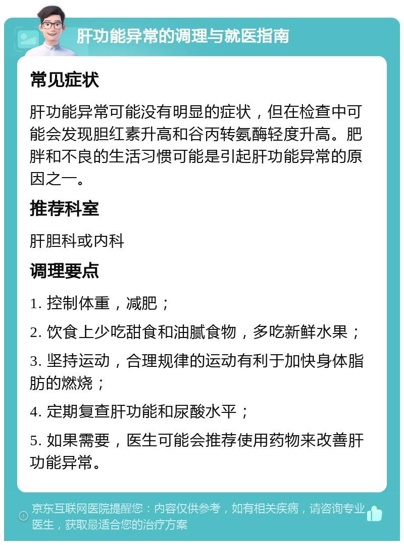 肝功能异常的调理与就医指南 常见症状 肝功能异常可能没有明显的症状，但在检查中可能会发现胆红素升高和谷丙转氨酶轻度升高。肥胖和不良的生活习惯可能是引起肝功能异常的原因之一。 推荐科室 肝胆科或内科 调理要点 1. 控制体重，减肥； 2. 饮食上少吃甜食和油腻食物，多吃新鲜水果； 3. 坚持运动，合理规律的运动有利于加快身体脂肪的燃烧； 4. 定期复查肝功能和尿酸水平； 5. 如果需要，医生可能会推荐使用药物来改善肝功能异常。