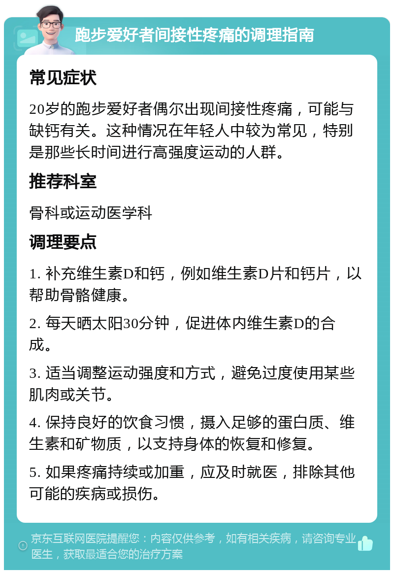 跑步爱好者间接性疼痛的调理指南 常见症状 20岁的跑步爱好者偶尔出现间接性疼痛，可能与缺钙有关。这种情况在年轻人中较为常见，特别是那些长时间进行高强度运动的人群。 推荐科室 骨科或运动医学科 调理要点 1. 补充维生素D和钙，例如维生素D片和钙片，以帮助骨骼健康。 2. 每天晒太阳30分钟，促进体内维生素D的合成。 3. 适当调整运动强度和方式，避免过度使用某些肌肉或关节。 4. 保持良好的饮食习惯，摄入足够的蛋白质、维生素和矿物质，以支持身体的恢复和修复。 5. 如果疼痛持续或加重，应及时就医，排除其他可能的疾病或损伤。