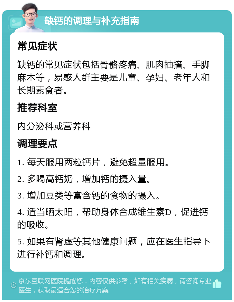 缺钙的调理与补充指南 常见症状 缺钙的常见症状包括骨骼疼痛、肌肉抽搐、手脚麻木等，易感人群主要是儿童、孕妇、老年人和长期素食者。 推荐科室 内分泌科或营养科 调理要点 1. 每天服用两粒钙片，避免超量服用。 2. 多喝高钙奶，增加钙的摄入量。 3. 增加豆类等富含钙的食物的摄入。 4. 适当晒太阳，帮助身体合成维生素D，促进钙的吸收。 5. 如果有肾虚等其他健康问题，应在医生指导下进行补钙和调理。