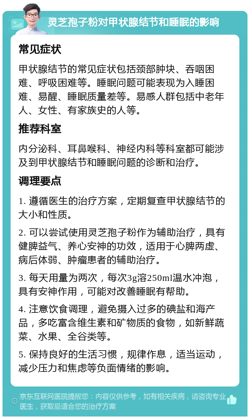 灵芝孢子粉对甲状腺结节和睡眠的影响 常见症状 甲状腺结节的常见症状包括颈部肿块、吞咽困难、呼吸困难等。睡眠问题可能表现为入睡困难、易醒、睡眠质量差等。易感人群包括中老年人、女性、有家族史的人等。 推荐科室 内分泌科、耳鼻喉科、神经内科等科室都可能涉及到甲状腺结节和睡眠问题的诊断和治疗。 调理要点 1. 遵循医生的治疗方案，定期复查甲状腺结节的大小和性质。 2. 可以尝试使用灵芝孢子粉作为辅助治疗，具有健脾益气、养心安神的功效，适用于心脾两虚、病后体弱、肿瘤患者的辅助治疗。 3. 每天用量为两次，每次3g溶250ml温水冲泡，具有安神作用，可能对改善睡眠有帮助。 4. 注意饮食调理，避免摄入过多的碘盐和海产品，多吃富含维生素和矿物质的食物，如新鲜蔬菜、水果、全谷类等。 5. 保持良好的生活习惯，规律作息，适当运动，减少压力和焦虑等负面情绪的影响。