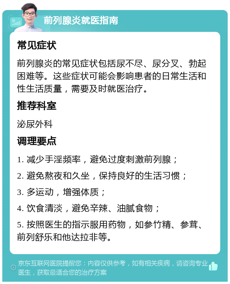 前列腺炎就医指南 常见症状 前列腺炎的常见症状包括尿不尽、尿分叉、勃起困难等。这些症状可能会影响患者的日常生活和性生活质量，需要及时就医治疗。 推荐科室 泌尿外科 调理要点 1. 减少手淫频率，避免过度刺激前列腺； 2. 避免熬夜和久坐，保持良好的生活习惯； 3. 多运动，增强体质； 4. 饮食清淡，避免辛辣、油腻食物； 5. 按照医生的指示服用药物，如参竹精、参茸、前列舒乐和他达拉非等。