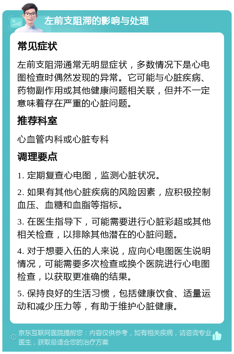 左前支阻滞的影响与处理 常见症状 左前支阻滞通常无明显症状，多数情况下是心电图检查时偶然发现的异常。它可能与心脏疾病、药物副作用或其他健康问题相关联，但并不一定意味着存在严重的心脏问题。 推荐科室 心血管内科或心脏专科 调理要点 1. 定期复查心电图，监测心脏状况。 2. 如果有其他心脏疾病的风险因素，应积极控制血压、血糖和血脂等指标。 3. 在医生指导下，可能需要进行心脏彩超或其他相关检查，以排除其他潜在的心脏问题。 4. 对于想要入伍的人来说，应向心电图医生说明情况，可能需要多次检查或换个医院进行心电图检查，以获取更准确的结果。 5. 保持良好的生活习惯，包括健康饮食、适量运动和减少压力等，有助于维护心脏健康。