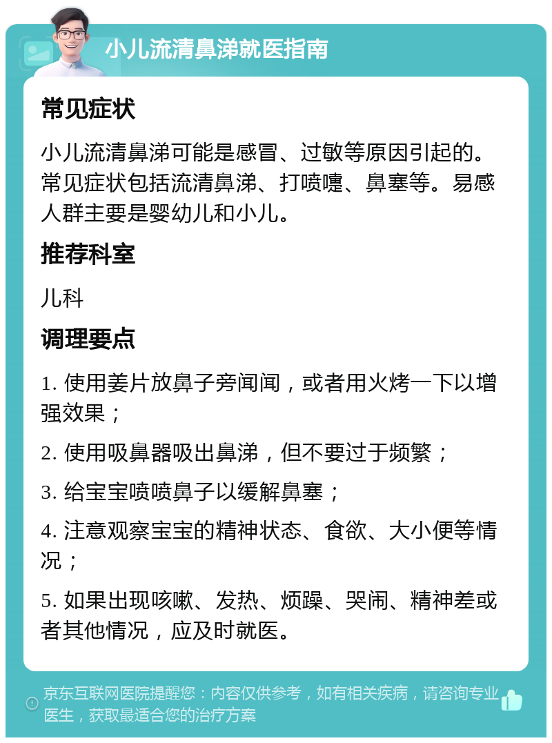 小儿流清鼻涕就医指南 常见症状 小儿流清鼻涕可能是感冒、过敏等原因引起的。常见症状包括流清鼻涕、打喷嚏、鼻塞等。易感人群主要是婴幼儿和小儿。 推荐科室 儿科 调理要点 1. 使用姜片放鼻子旁闻闻，或者用火烤一下以增强效果； 2. 使用吸鼻器吸出鼻涕，但不要过于频繁； 3. 给宝宝喷喷鼻子以缓解鼻塞； 4. 注意观察宝宝的精神状态、食欲、大小便等情况； 5. 如果出现咳嗽、发热、烦躁、哭闹、精神差或者其他情况，应及时就医。