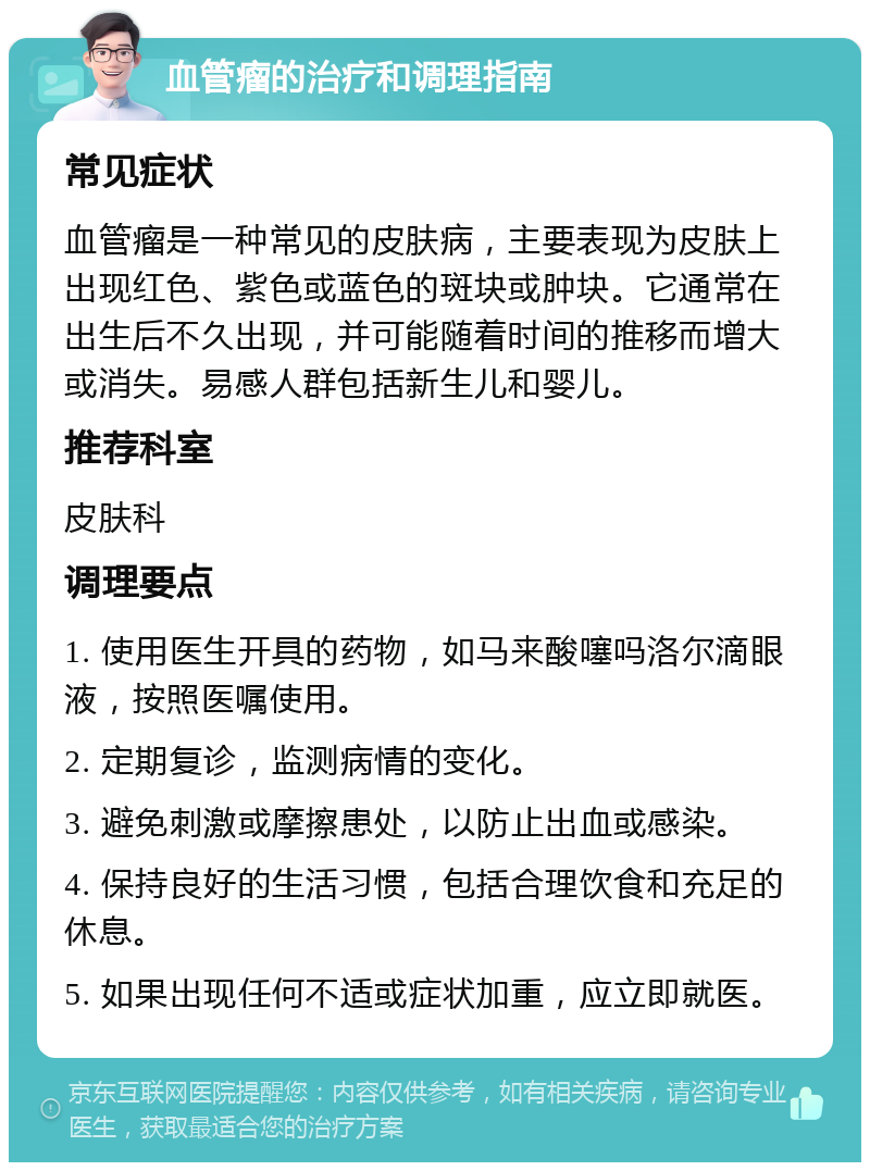 血管瘤的治疗和调理指南 常见症状 血管瘤是一种常见的皮肤病，主要表现为皮肤上出现红色、紫色或蓝色的斑块或肿块。它通常在出生后不久出现，并可能随着时间的推移而增大或消失。易感人群包括新生儿和婴儿。 推荐科室 皮肤科 调理要点 1. 使用医生开具的药物，如马来酸噻吗洛尔滴眼液，按照医嘱使用。 2. 定期复诊，监测病情的变化。 3. 避免刺激或摩擦患处，以防止出血或感染。 4. 保持良好的生活习惯，包括合理饮食和充足的休息。 5. 如果出现任何不适或症状加重，应立即就医。