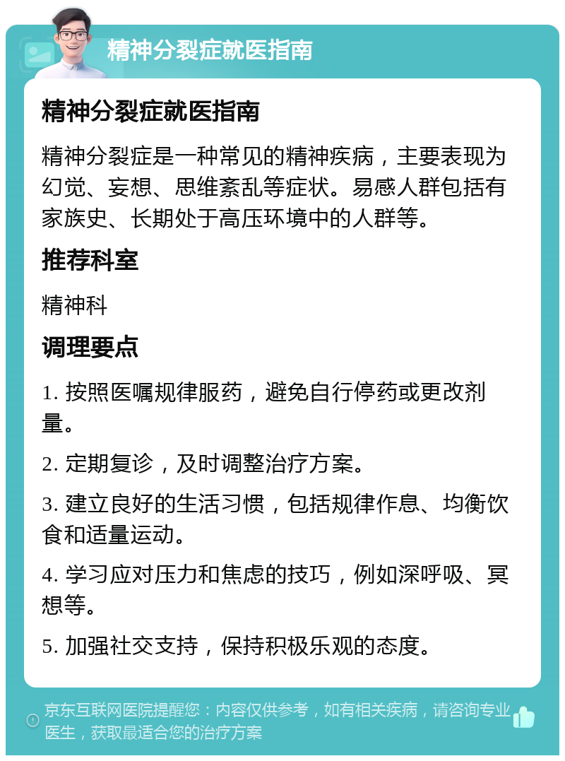 精神分裂症就医指南 精神分裂症就医指南 精神分裂症是一种常见的精神疾病，主要表现为幻觉、妄想、思维紊乱等症状。易感人群包括有家族史、长期处于高压环境中的人群等。 推荐科室 精神科 调理要点 1. 按照医嘱规律服药，避免自行停药或更改剂量。 2. 定期复诊，及时调整治疗方案。 3. 建立良好的生活习惯，包括规律作息、均衡饮食和适量运动。 4. 学习应对压力和焦虑的技巧，例如深呼吸、冥想等。 5. 加强社交支持，保持积极乐观的态度。