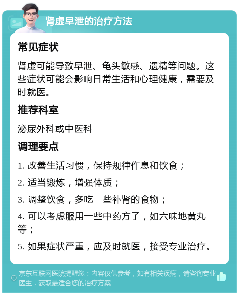 肾虚早泄的治疗方法 常见症状 肾虚可能导致早泄、龟头敏感、遗精等问题。这些症状可能会影响日常生活和心理健康，需要及时就医。 推荐科室 泌尿外科或中医科 调理要点 1. 改善生活习惯，保持规律作息和饮食； 2. 适当锻炼，增强体质； 3. 调整饮食，多吃一些补肾的食物； 4. 可以考虑服用一些中药方子，如六味地黄丸等； 5. 如果症状严重，应及时就医，接受专业治疗。