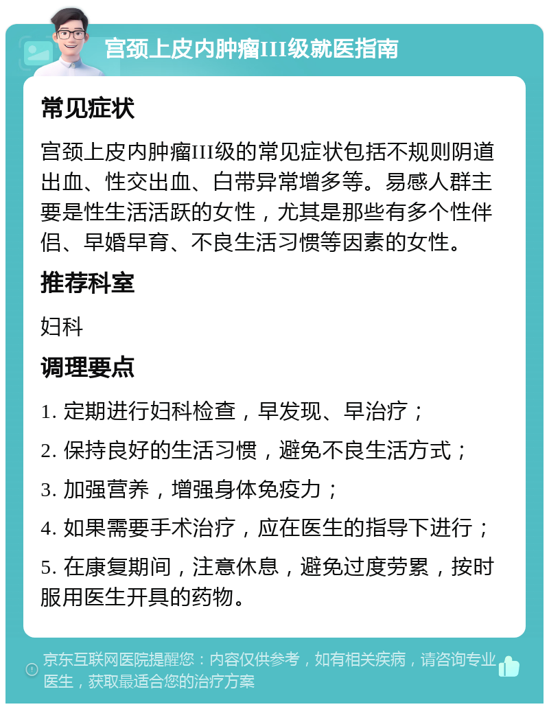 宫颈上皮内肿瘤III级就医指南 常见症状 宫颈上皮内肿瘤III级的常见症状包括不规则阴道出血、性交出血、白带异常增多等。易感人群主要是性生活活跃的女性，尤其是那些有多个性伴侣、早婚早育、不良生活习惯等因素的女性。 推荐科室 妇科 调理要点 1. 定期进行妇科检查，早发现、早治疗； 2. 保持良好的生活习惯，避免不良生活方式； 3. 加强营养，增强身体免疫力； 4. 如果需要手术治疗，应在医生的指导下进行； 5. 在康复期间，注意休息，避免过度劳累，按时服用医生开具的药物。