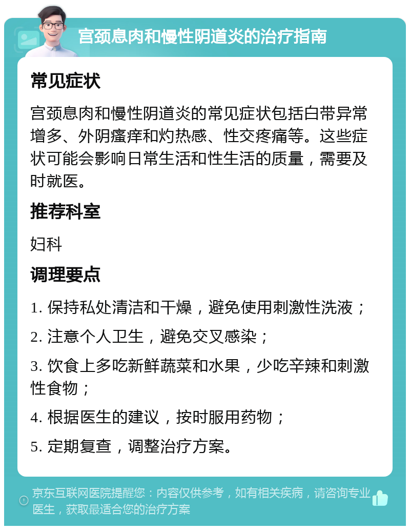 宫颈息肉和慢性阴道炎的治疗指南 常见症状 宫颈息肉和慢性阴道炎的常见症状包括白带异常增多、外阴瘙痒和灼热感、性交疼痛等。这些症状可能会影响日常生活和性生活的质量，需要及时就医。 推荐科室 妇科 调理要点 1. 保持私处清洁和干燥，避免使用刺激性洗液； 2. 注意个人卫生，避免交叉感染； 3. 饮食上多吃新鲜蔬菜和水果，少吃辛辣和刺激性食物； 4. 根据医生的建议，按时服用药物； 5. 定期复查，调整治疗方案。