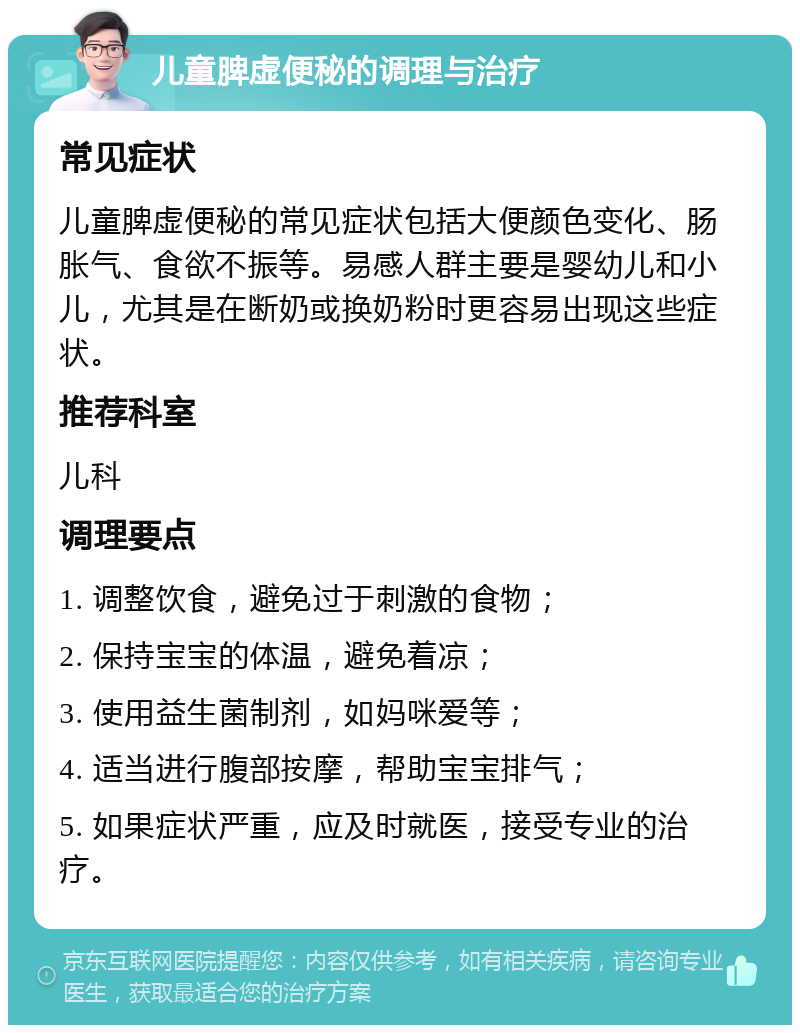 儿童脾虚便秘的调理与治疗 常见症状 儿童脾虚便秘的常见症状包括大便颜色变化、肠胀气、食欲不振等。易感人群主要是婴幼儿和小儿，尤其是在断奶或换奶粉时更容易出现这些症状。 推荐科室 儿科 调理要点 1. 调整饮食，避免过于刺激的食物； 2. 保持宝宝的体温，避免着凉； 3. 使用益生菌制剂，如妈咪爱等； 4. 适当进行腹部按摩，帮助宝宝排气； 5. 如果症状严重，应及时就医，接受专业的治疗。