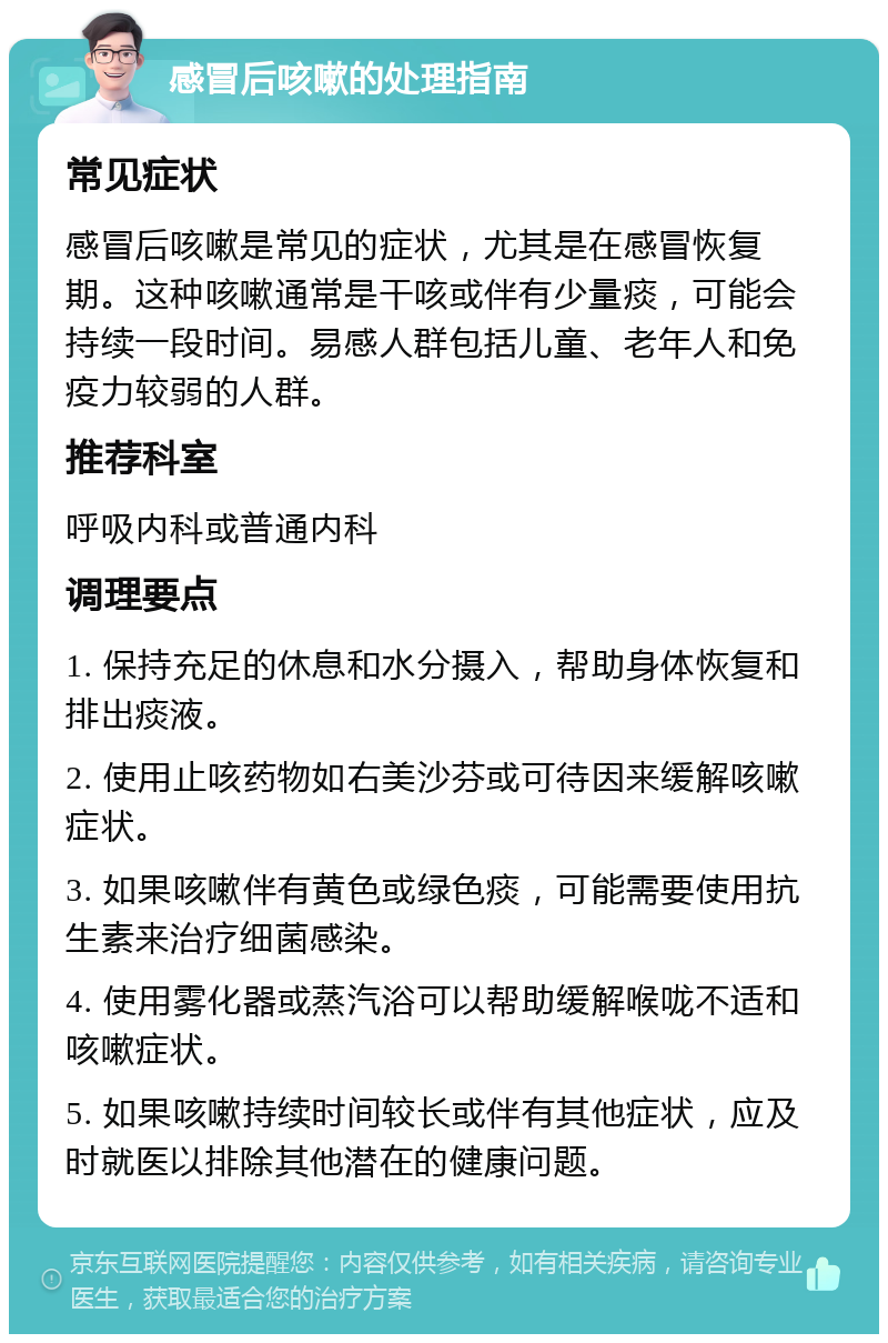 感冒后咳嗽的处理指南 常见症状 感冒后咳嗽是常见的症状，尤其是在感冒恢复期。这种咳嗽通常是干咳或伴有少量痰，可能会持续一段时间。易感人群包括儿童、老年人和免疫力较弱的人群。 推荐科室 呼吸内科或普通内科 调理要点 1. 保持充足的休息和水分摄入，帮助身体恢复和排出痰液。 2. 使用止咳药物如右美沙芬或可待因来缓解咳嗽症状。 3. 如果咳嗽伴有黄色或绿色痰，可能需要使用抗生素来治疗细菌感染。 4. 使用雾化器或蒸汽浴可以帮助缓解喉咙不适和咳嗽症状。 5. 如果咳嗽持续时间较长或伴有其他症状，应及时就医以排除其他潜在的健康问题。