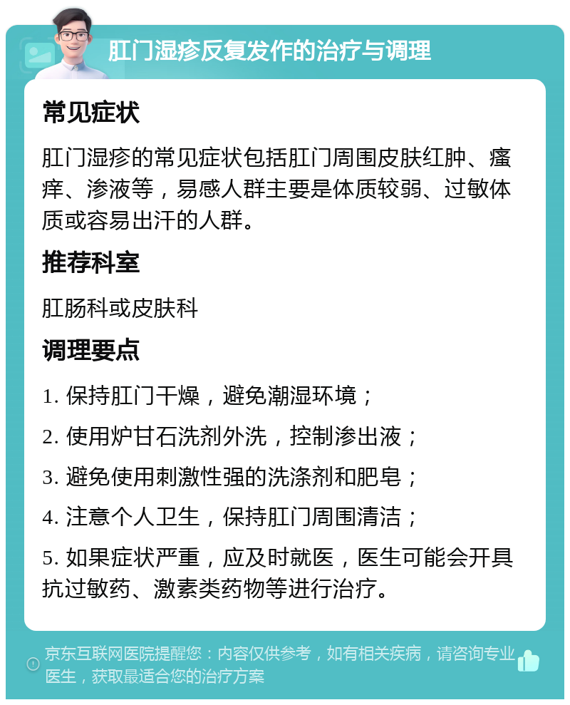 肛门湿疹反复发作的治疗与调理 常见症状 肛门湿疹的常见症状包括肛门周围皮肤红肿、瘙痒、渗液等，易感人群主要是体质较弱、过敏体质或容易出汗的人群。 推荐科室 肛肠科或皮肤科 调理要点 1. 保持肛门干燥，避免潮湿环境； 2. 使用炉甘石洗剂外洗，控制渗出液； 3. 避免使用刺激性强的洗涤剂和肥皂； 4. 注意个人卫生，保持肛门周围清洁； 5. 如果症状严重，应及时就医，医生可能会开具抗过敏药、激素类药物等进行治疗。