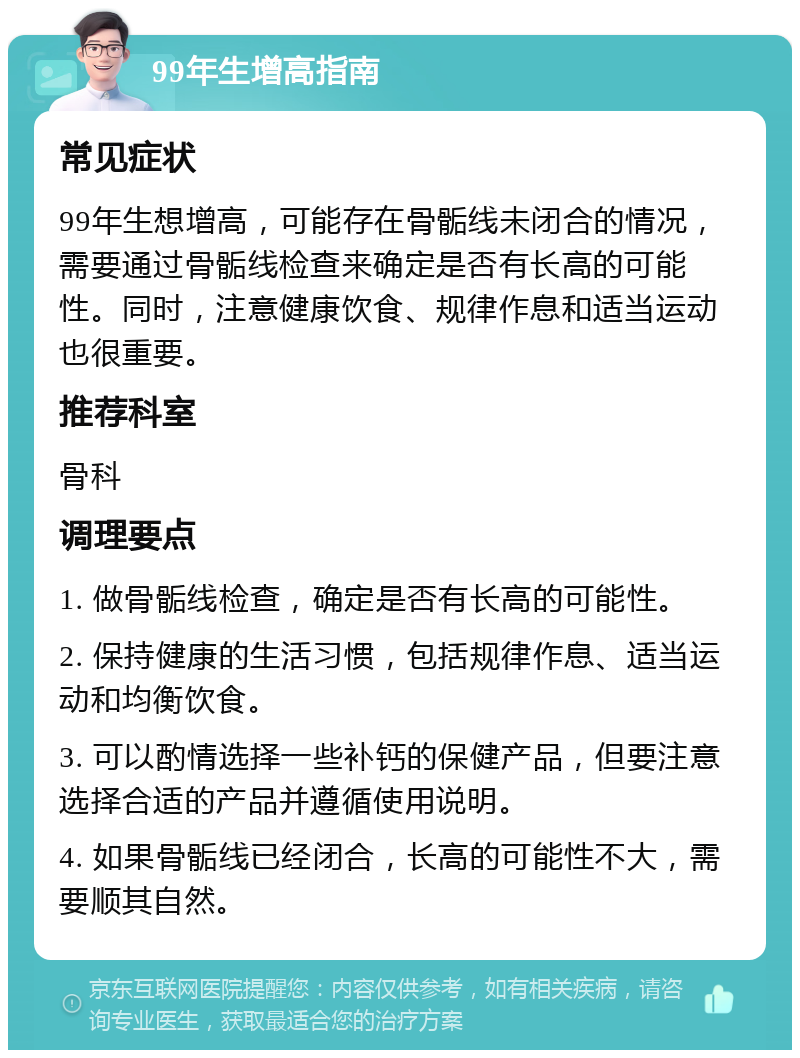 99年生增高指南 常见症状 99年生想增高，可能存在骨骺线未闭合的情况，需要通过骨骺线检查来确定是否有长高的可能性。同时，注意健康饮食、规律作息和适当运动也很重要。 推荐科室 骨科 调理要点 1. 做骨骺线检查，确定是否有长高的可能性。 2. 保持健康的生活习惯，包括规律作息、适当运动和均衡饮食。 3. 可以酌情选择一些补钙的保健产品，但要注意选择合适的产品并遵循使用说明。 4. 如果骨骺线已经闭合，长高的可能性不大，需要顺其自然。